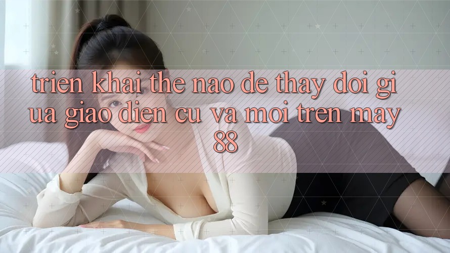 Triển khai thế nào để thay đổi giữa giao diện cũ và mới trên may88? Triển khai thế nào để thay đổi giữa giao diện cũ và mới trên may88?
