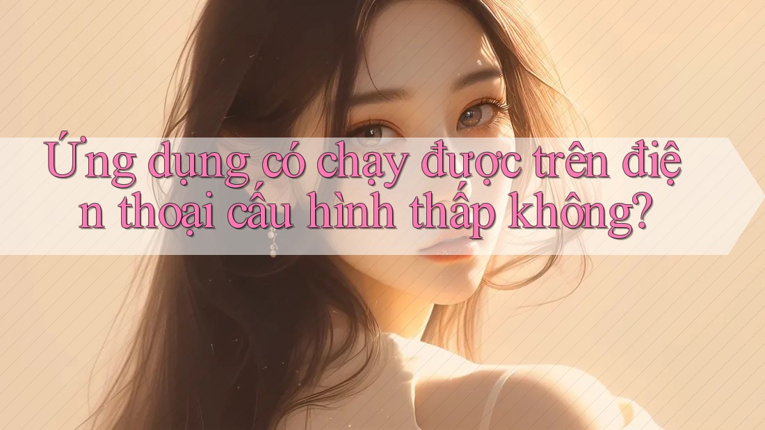 Ứng dụng có chạy được trên điện thoại cấu hình thấp không? Ứng dụng có chạy được trên điện thoại cấu hình thấp không?