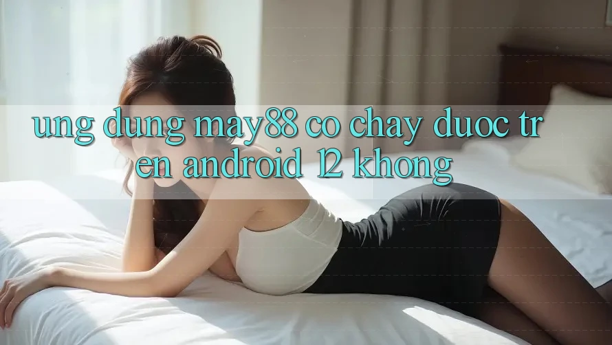 Ứng dụng may88 có chạy được trên Android 12 không? Ứng dụng may88 có chạy được trên Android 12 không?