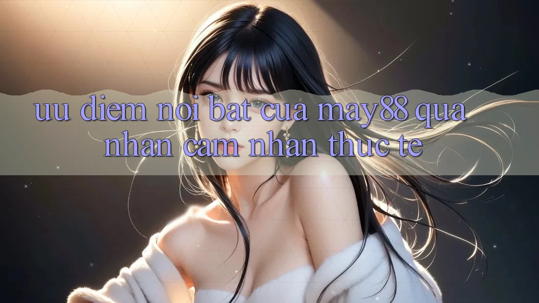 Ưu điểm nổi bật của may88 qua nhận cảm nhận thực tế Ưu điểm nổi bật của may88 qua nhận cảm nhận thực tế