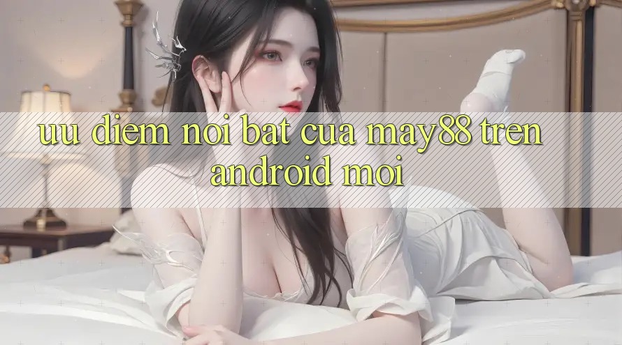 Ưu điểm nổi bật của may88 trên Android mới Ưu điểm nổi bật của may88 trên Android mới