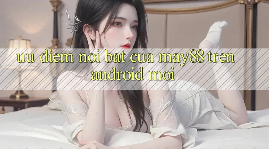 Ưu điểm nổi bật của may88 trên Android mới Ưu điểm nổi bật của may88 trên Android mới
