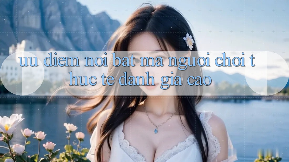 Ưu điểm nổi bật mà người chơi thực tế đánh giá cao Ưu điểm nổi bật mà người chơi thực tế đánh giá cao
