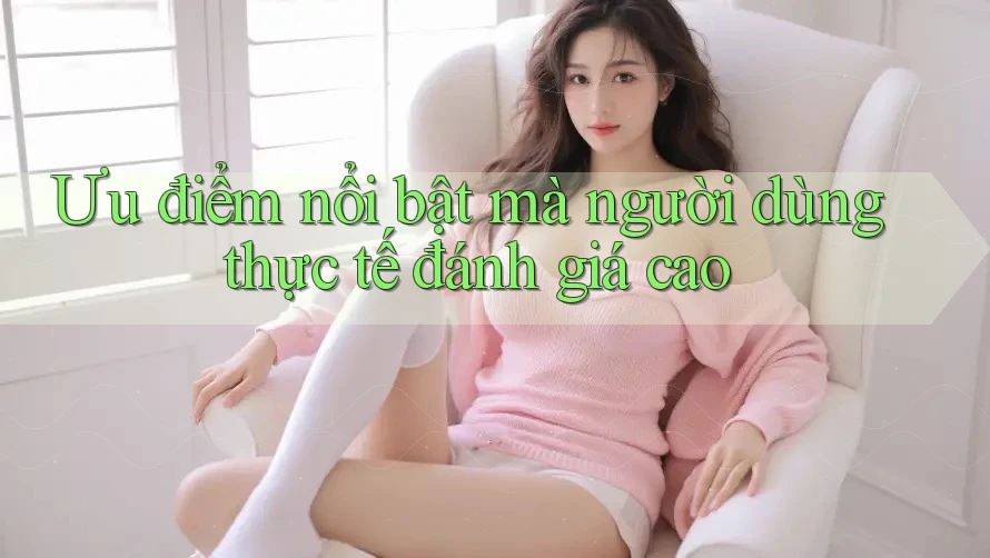 Ưu điểm nổi bật mà người dùng thực tế đánh giá cao Ưu điểm nổi bật mà người dùng thực tế đánh giá cao