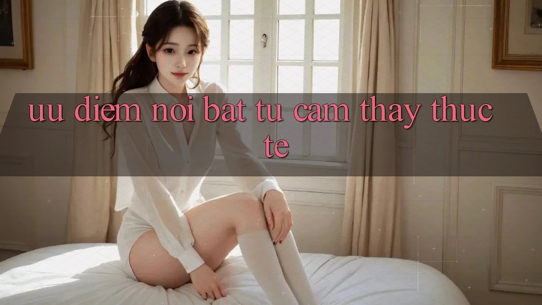 Ưu điểm nổi bật từ cảm thấy thực tế Ưu điểm nổi bật từ cảm thấy thực tế