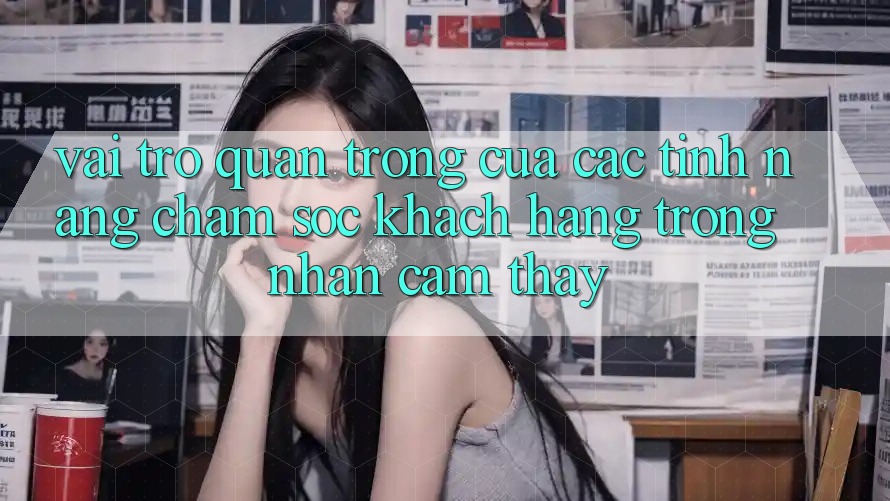 Vai Trò Quan Trọng Của Các Tính năng Chăm sóc khách hàng Trong Nhận cảm thấy Vai Trò Quan Trọng Của Các Tính năng Chăm sóc khách hàng Trong Nhận cảm thấy