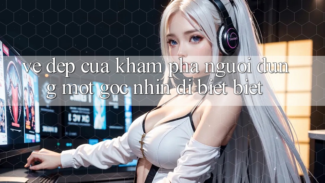 Vẻ Đẹp Của Khám phá Người Dùng: Một Góc Nhìn Dị biệt biệt Vẻ Đẹp Của Khám phá Người Dùng: Một Góc Nhìn Dị biệt biệt