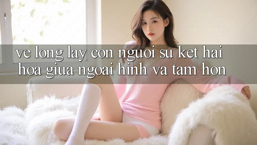 Vẻ Lộng lẫy Con Người: Sự Kết Hài Hòa Giữa Ngoại Hình Và Tâm Hồn Vẻ Lộng lẫy Con Người: Sự Kết Hài Hòa Giữa Ngoại Hình Và Tâm Hồn