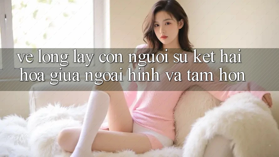 Vẻ Lộng lẫy Con Người: Sự Kết Hài Hòa Giữa Ngoại Hình Và Tâm Hồn Vẻ Lộng lẫy Con Người: Sự Kết Hài Hòa Giữa Ngoại Hình Và Tâm Hồn