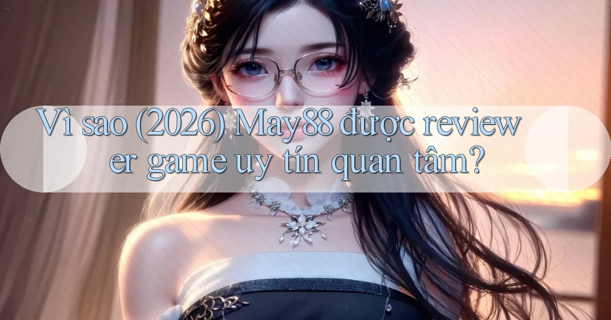 Vì sao (2026) May88 được reviewer game uy tín quan tâm