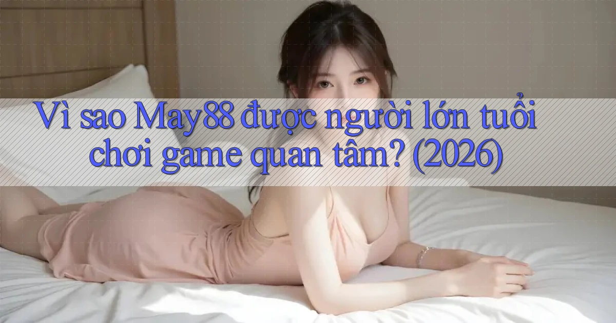 Vì sao May88 được người lớn tuổi chơi game quan tâm (2026)