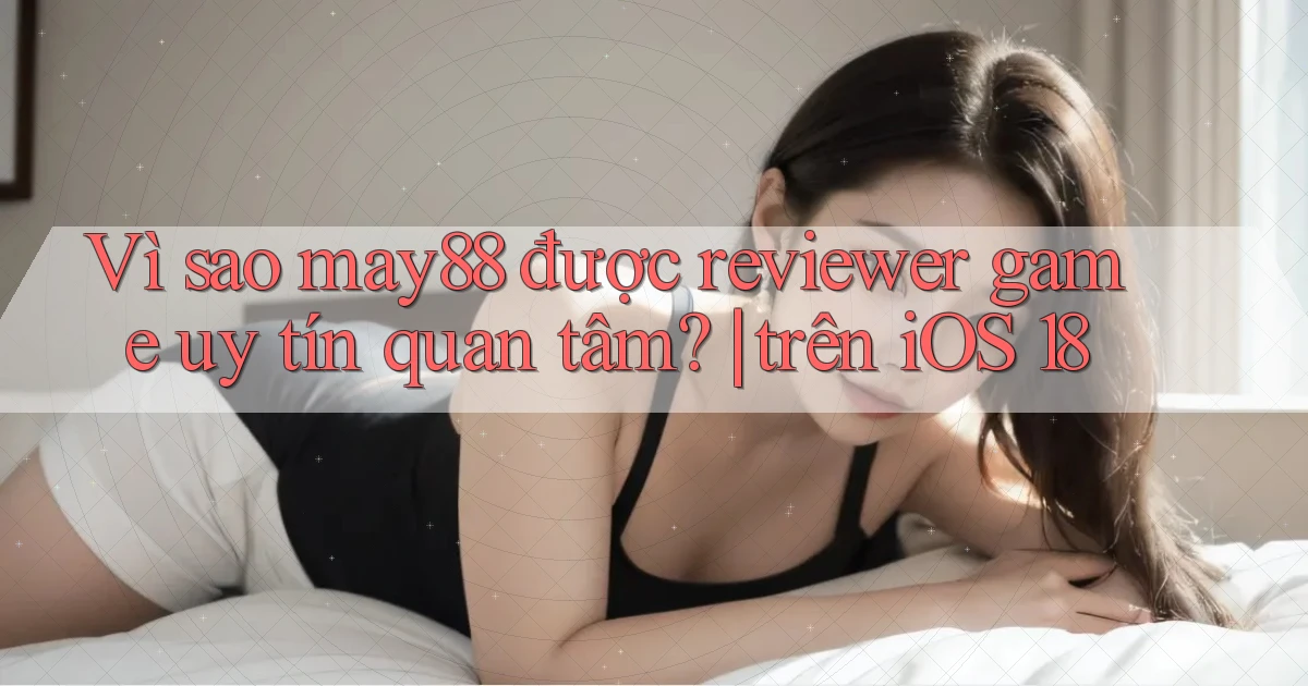Vì sao may88 được reviewer game uy tín quan tâm trên iOS 18