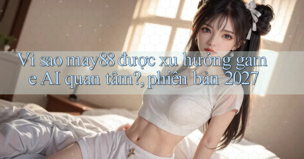 Vì sao may88 được xu hướng game AI quan tâm, phiên bản 2027