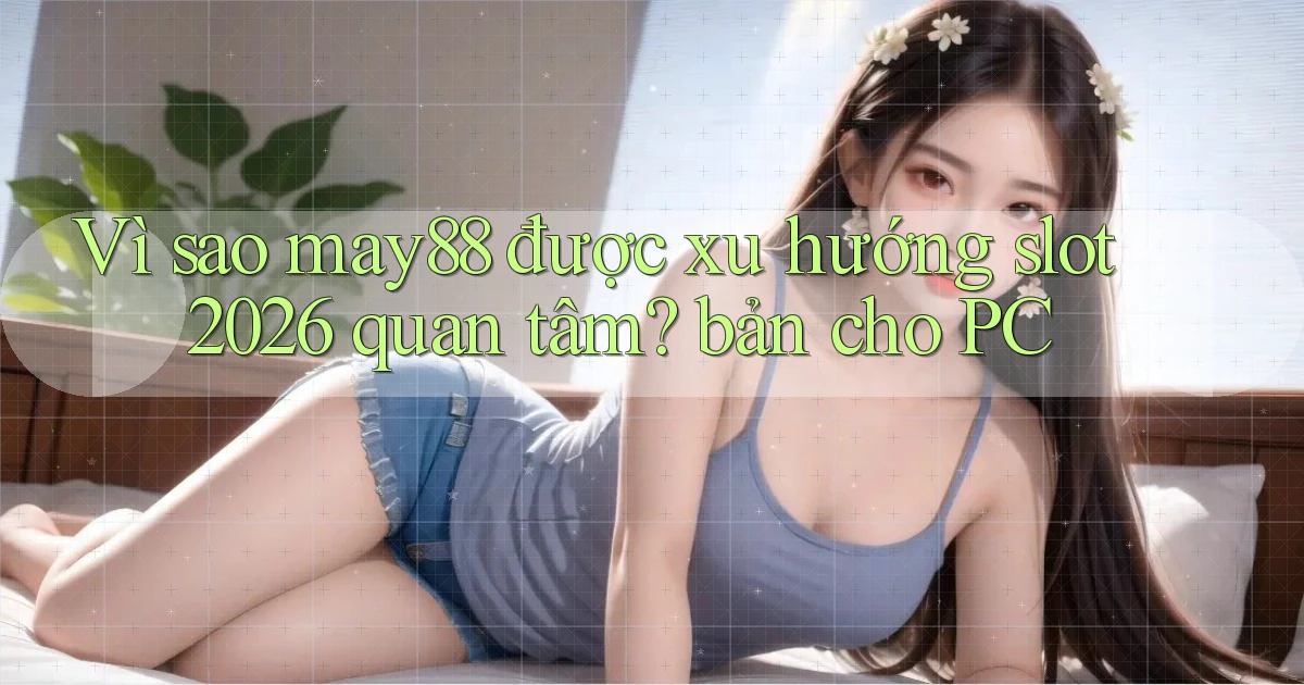 Vì sao may88 được xu hướng slot 2026 quan tâm bản cho PC
