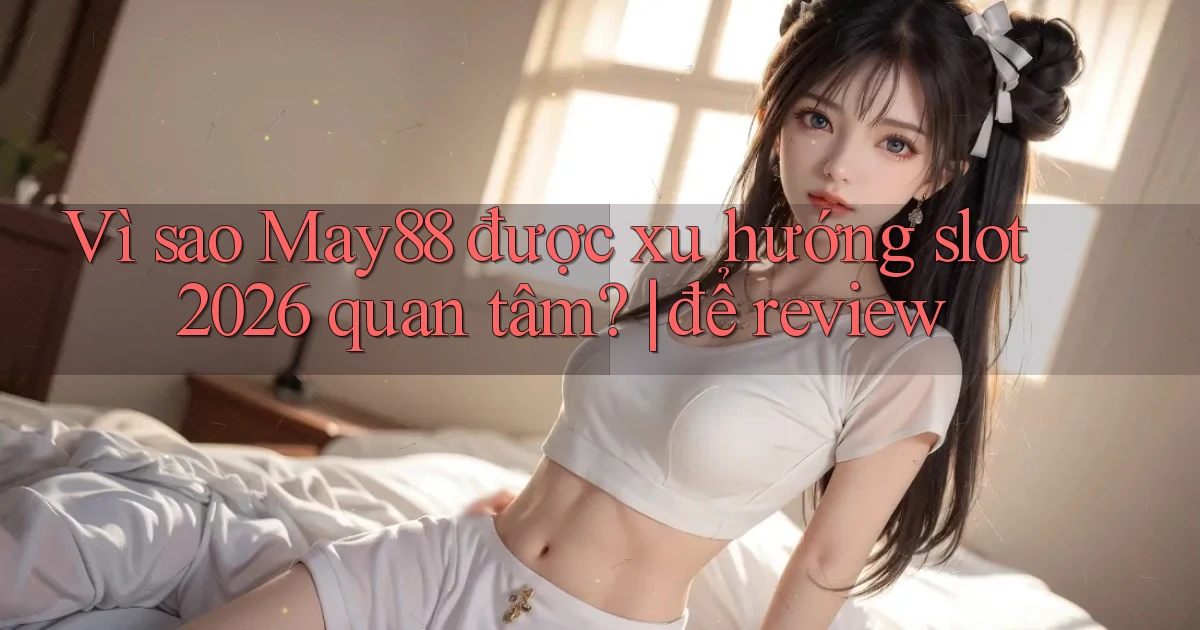 Vì sao May88 được xu hướng slot 2026 quan tâm để review