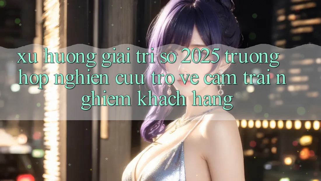 Xu Hướng Giải Trí Số 2025: Trường Hợp Nghiên Cứu Trở về Cảm trải nghiệm Khách hàng Xu Hướng Giải Trí Số 2025: Trường Hợp Nghiên Cứu Trở về Cảm trải nghiệm Khách hàng