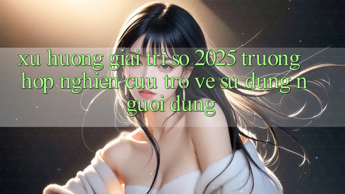 Xu Hướng Giải Trí Số 2025: Trường Hợp Nghiên Cứu Trở về Sử dụng Người Dùng Xu Hướng Giải Trí Số 2025: Trường Hợp Nghiên Cứu Trở về Sử dụng Người Dùng