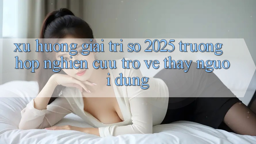 Xu Hướng Giải Trí Số 2025: Trường Hợp Nghiên Cứu Trở về Thấy Người Dùng Xu Hướng Giải Trí Số 2025: Trường Hợp Nghiên Cứu Trở về Thấy Người Dùng