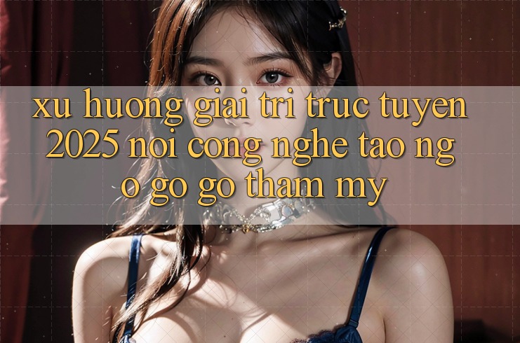 Xu Hướng Giải Trí Trực Tuyến 2025: Nơi Công Nghệ Tao ngộ gỡ Gỡ Thẩm Mỹ Xu Hướng Giải Trí Trực Tuyến 2025: Nơi Công Nghệ Tao ngộ gỡ Gỡ Thẩm Mỹ