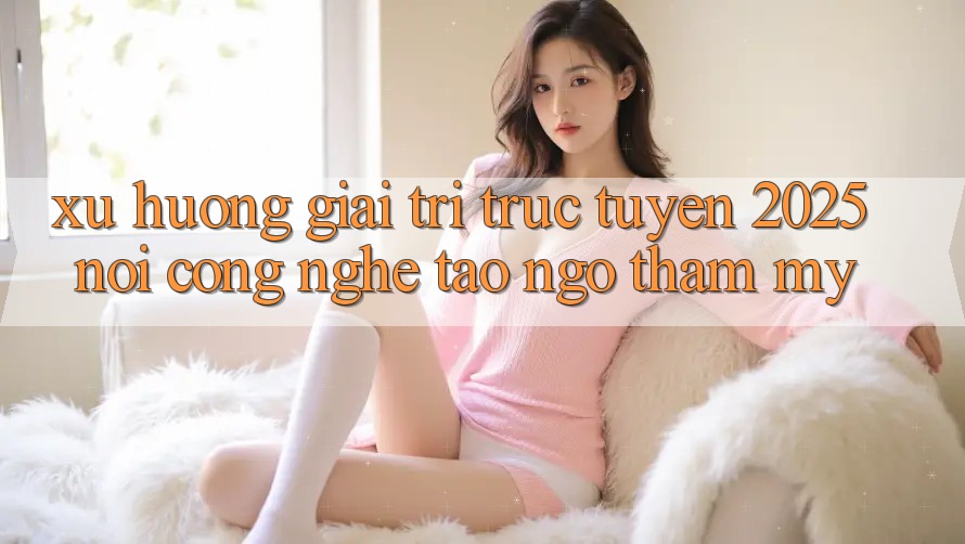 Xu Hướng Giải Trí Trực Tuyến 2025: Nơi Công Nghệ Tao ngộ Thẩm Mỹ Xu Hướng Giải Trí Trực Tuyến 2025: Nơi Công Nghệ Tao ngộ Thẩm Mỹ