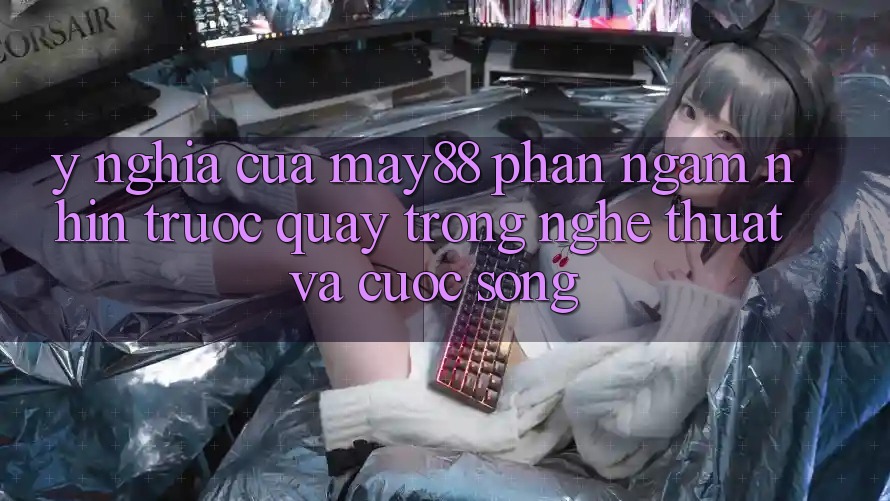 Ý Nghĩa Của “May88 Phần Ngắm nhìn Trước Quay” Trong Nghệ Thuật Và Cuộc Sống Ý Nghĩa Của “May88 Phần Ngắm nhìn Trước Quay” Trong Nghệ Thuật Và Cuộc Sống