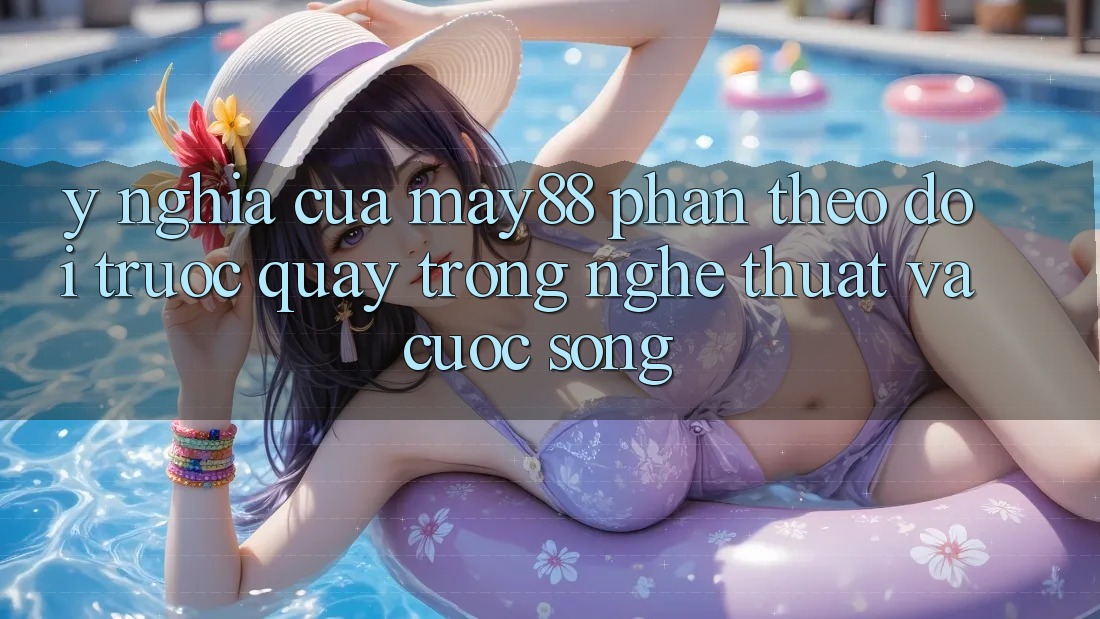 Ý Nghĩa Của “May88 Phần Theo dõi Trước Quay” Trong Nghệ Thuật Và Cuộc Sống Ý Nghĩa Của “May88 Phần Theo dõi Trước Quay” Trong Nghệ Thuật Và Cuộc Sống