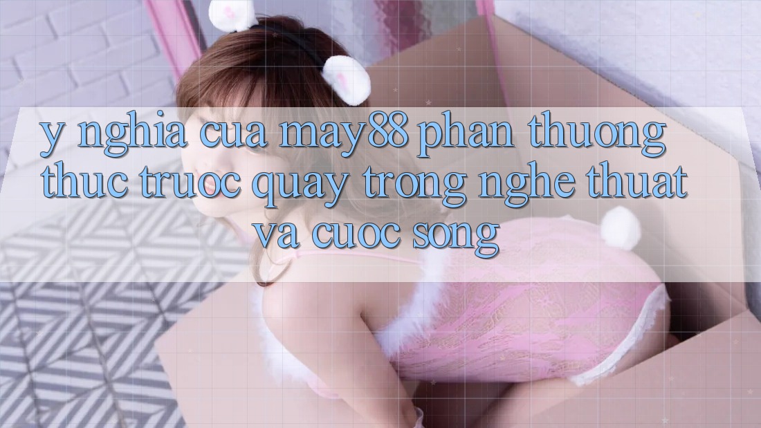 Ý Nghĩa Của “May88 Phần Thưởng thức Trước Quay” Trong Nghệ Thuật Và Cuộc Sống Ý Nghĩa Của “May88 Phần Thưởng thức Trước Quay” Trong Nghệ Thuật Và Cuộc Sống