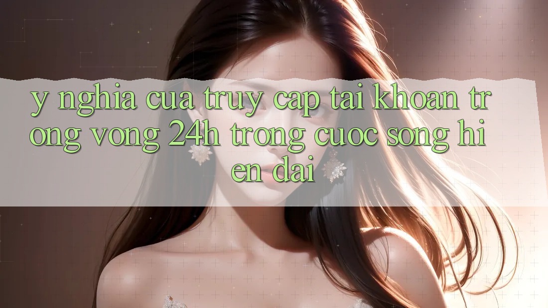 Ý Nghĩa Của “Truy cập tài khoản Trong Vòng 24h” Trong Cuộc Sống Hiện Đại Ý Nghĩa Của “Truy cập tài khoản Trong Vòng 24h” Trong Cuộc Sống Hiện Đại