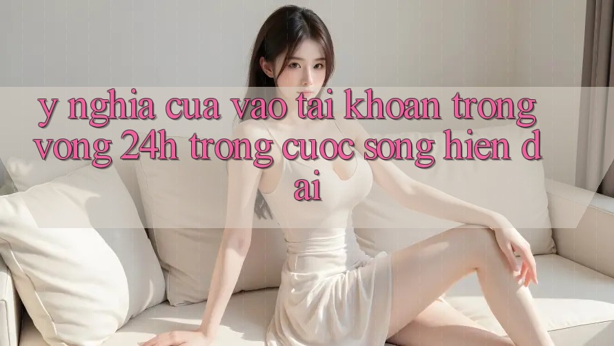 Ý Nghĩa Của “Vào tài khoản Trong Vòng 24h” Trong Cuộc Sống Hiện Đại Ý Nghĩa Của “Vào tài khoản Trong Vòng 24h” Trong Cuộc Sống Hiện Đại
