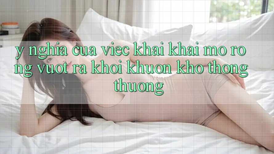 Ý Nghĩa Của Việc Khai khai mở Rộng: Vượt Ra Khỏi Khuôn Khổ Thông Thường Ý Nghĩa Của Việc Khai khai mở Rộng: Vượt Ra Khỏi Khuôn Khổ Thông Thường