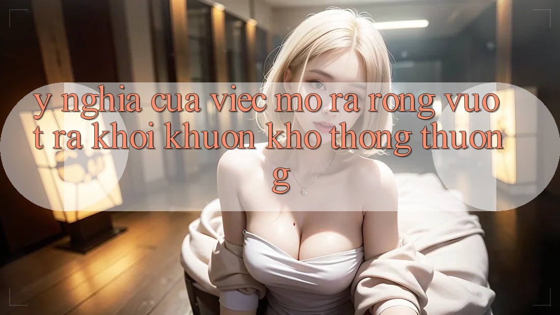 Ý Nghĩa Của Việc Mở ra Rộng: Vượt Ra Khỏi Khuôn Khổ Thông Thường Ý Nghĩa Của Việc Mở ra Rộng: Vượt Ra Khỏi Khuôn Khổ Thông Thường